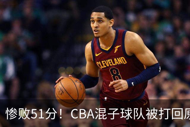 惨败51分！CBA混子球队被打回原形，他上场19分钟，0分0板0助+4犯规3失误
